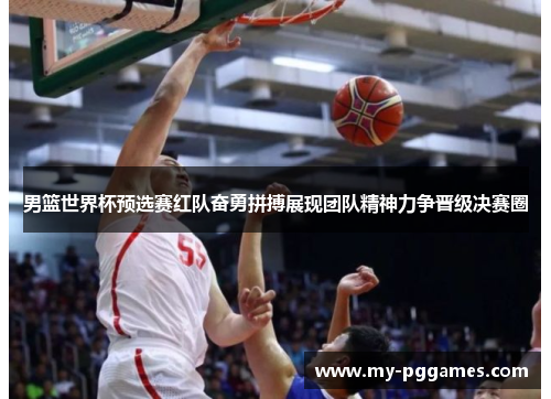 男篮世界杯预选赛红队奋勇拼搏展现团队精神力争晋级决赛圈