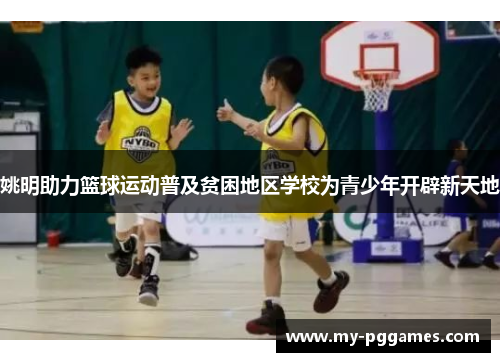 姚明助力篮球运动普及贫困地区学校为青少年开辟新天地