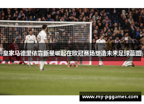 皇家马德里依靠新星崛起在欧冠赛场塑造未来足球蓝图