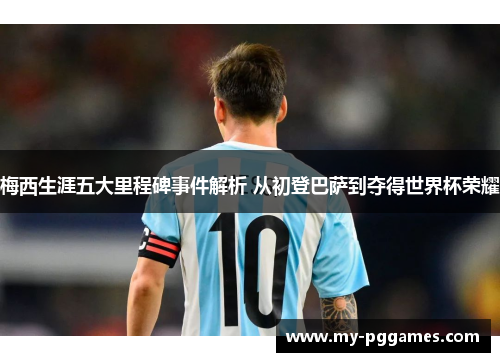 梅西生涯五大里程碑事件解析 从初登巴萨到夺得世界杯荣耀
