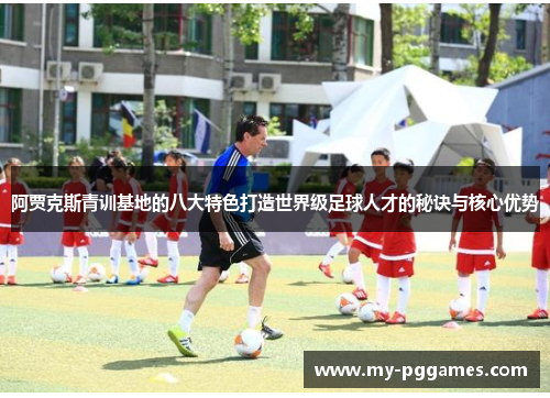 阿贾克斯青训基地的八大特色打造世界级足球人才的秘诀与核心优势