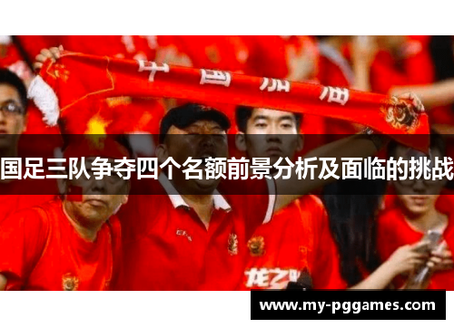 国足三队争夺四个名额前景分析及面临的挑战 国足三队争夺四个名额前景分析及面临的挑战