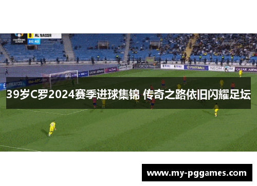 39岁C罗2024赛季进球集锦 传奇之路依旧闪耀足坛