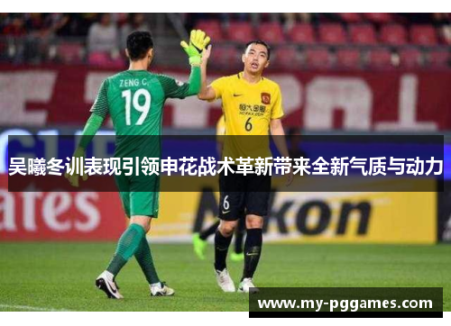 吴曦冬训表现引领申花战术革新带来全新气质与动力