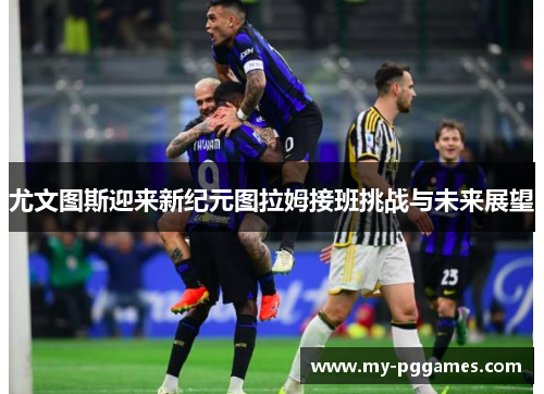 尤文图斯迎来新纪元图拉姆接班挑战与未来展望 尤文图斯迎来新纪元图拉姆接班挑战与未来展望