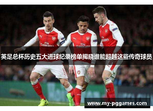 英足总杯历史五大进球纪录榜单揭晓谁能超越这些传奇球员 英足总杯历史五大进球纪录榜单揭晓谁能超越这些传奇球员