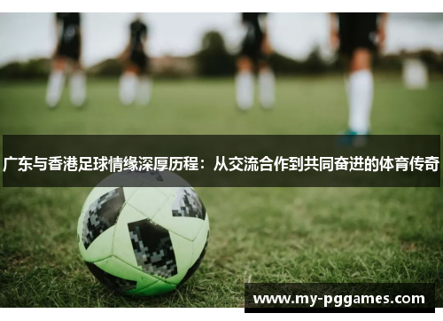 广东与香港足球情缘深厚历程：从交流合作到共同奋进的体育传奇