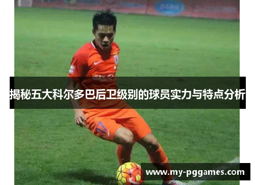 揭秘五大科尔多巴后卫级别的球员实力与特点分析