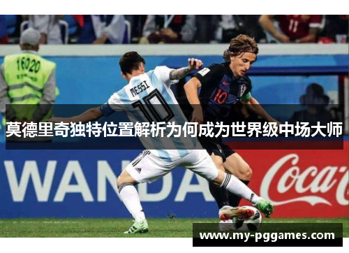 莫德里奇独特位置解析为何成为世界级中场大师