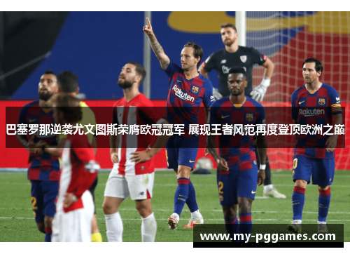 巴塞罗那逆袭尤文图斯荣膺欧冠冠军 展现王者风范再度登顶欧洲之巅