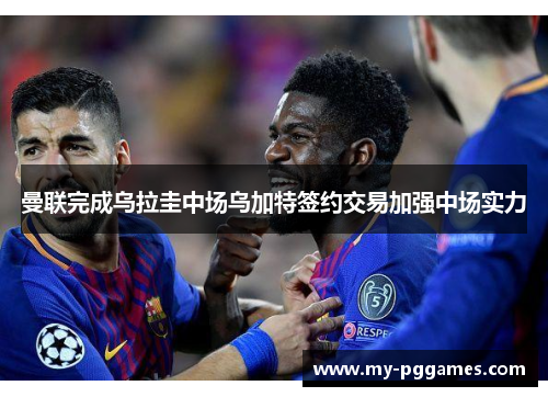 曼联完成乌拉圭中场乌加特签约交易加强中场实力