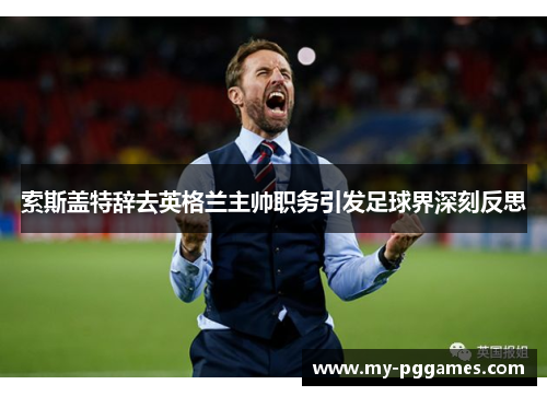 索斯盖特辞去英格兰主帅职务引发足球界深刻反思