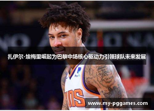 扎伊尔-埃梅里崛起为巴黎中场核心驱动力引领球队未来发展 扎伊尔-埃梅里崛起为巴黎中场核心驱动力引领球队未来发展