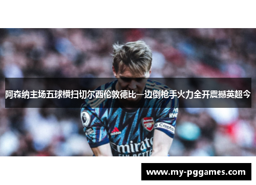 阿森纳主场五球横扫切尔西伦敦德比一边倒枪手火力全开震撼英超今