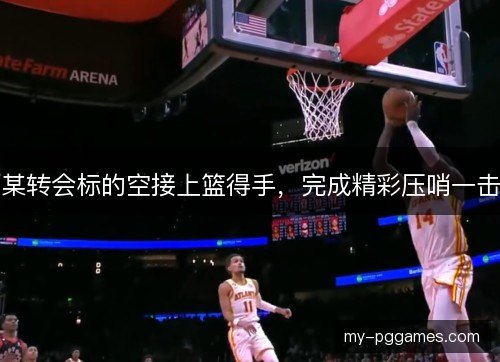 某转会标的空接上篮得手，完成精彩压哨一击